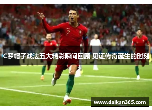 C罗帽子戏法五大精彩瞬间回顾 见证传奇诞生的时刻