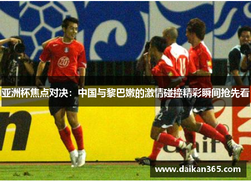 亚洲杯焦点对决：中国与黎巴嫩的激情碰撞精彩瞬间抢先看