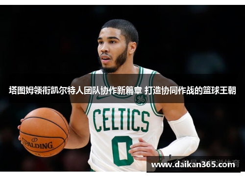 塔图姆领衔凯尔特人团队协作新篇章 打造协同作战的篮球王朝