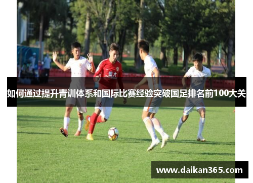 如何通过提升青训体系和国际比赛经验突破国足排名前100大关 如何通过提升青训体系和国际比赛经验突破国足排名前100大关