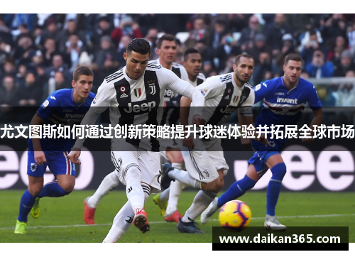 尤文图斯如何通过创新策略提升球迷体验并拓展全球市场