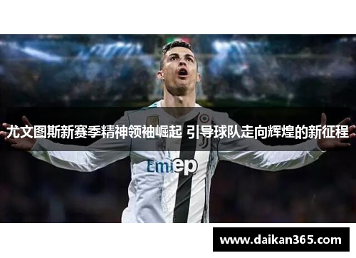 尤文图斯新赛季精神领袖崛起 引导球队走向辉煌的新征程
