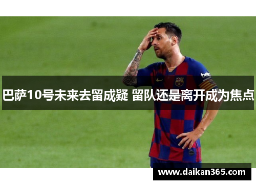 巴萨10号未来去留成疑 留队还是离开成为焦点 巴萨10号未来去留成疑 留队还是离开成为焦点