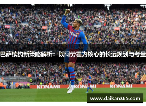 巴萨续约新策略解析:以阿劳霍为核心的长远规划与考量 巴萨续约新策略解析:以阿劳霍为核心的长远规划与考量